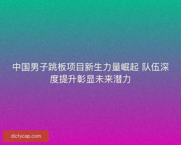 中国男子跳板项目新生力量崛起 队伍深度提升彰显未来潜力